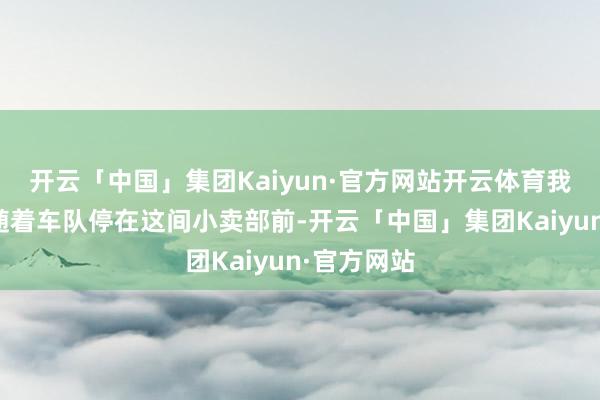开云「中国」集团Kaiyun·官方网站开云体育我亦然这样随着车队停在这间小卖部前-开云「中国」集团Kaiyun·官方网站