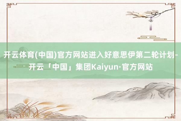 开云体育(中国)官方网站进入好意思伊第二轮计划-开云「中国」集团Kaiyun·官方网站