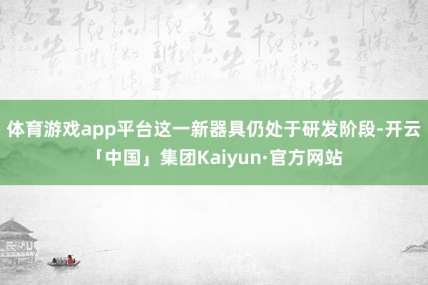 体育游戏app平台这一新器具仍处于研发阶段-开云「中国」集团Kaiyun·官方网站
