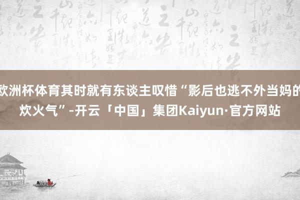 欧洲杯体育其时就有东谈主叹惜“影后也逃不外当妈的炊火气”-开云「中国」集团Kaiyun·官方网站