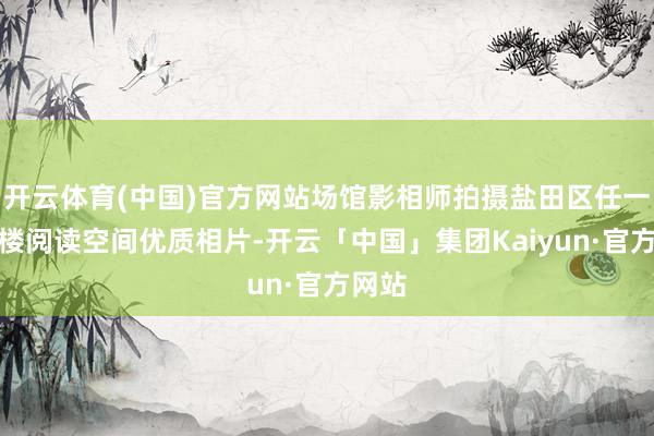 开云体育(中国)官方网站场馆影相师拍摄盐田区任一藏书楼阅读空间优质相片-开云「中国」集团Kaiyun·官方网站