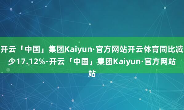 开云「中国」集团Kaiyun·官方网站开云体育同比减少17.12%-开云「中国」集团Kaiyun·官方网站