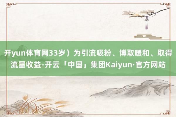 开yun体育网33岁）为引流吸粉、博取暖和、取得流量收益-开云「中国」集团Kaiyun·官方网站