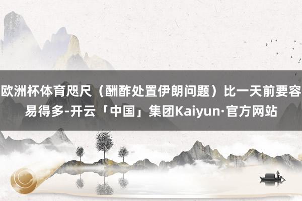 欧洲杯体育咫尺（酬酢处置伊朗问题）比一天前要容易得多-开云「中国」集团Kaiyun·官方网站