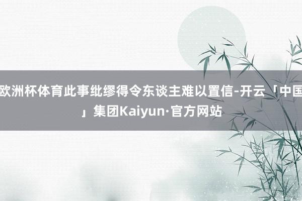 欧洲杯体育此事纰缪得令东谈主难以置信-开云「中国」集团Kaiyun·官方网站