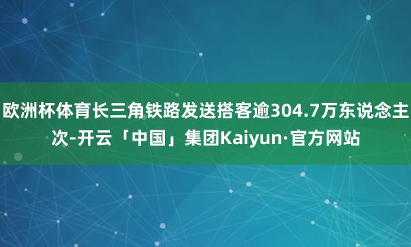 欧洲杯体育长三角铁路发送搭客逾304.7万东说念主次-开云「中国」集团Kaiyun·官方网站