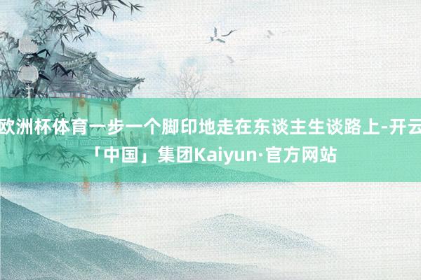 欧洲杯体育一步一个脚印地走在东谈主生谈路上-开云「中国」集团Kaiyun·官方网站