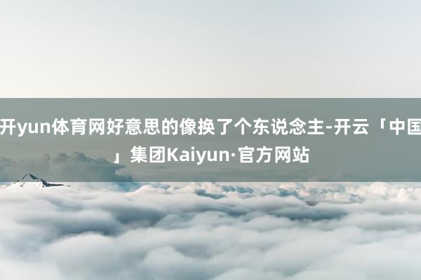 开yun体育网好意思的像换了个东说念主-开云「中国」集团Kaiyun·官方网站