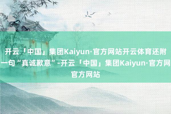 开云「中国」集团Kaiyun·官方网站开云体育还附上一句“真诚歉意”-开云「中国」集团Kaiyun·官方网站