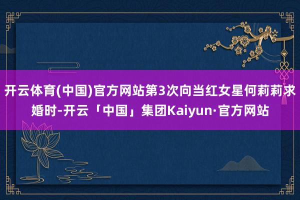 开云体育(中国)官方网站第3次向当红女星何莉莉求婚时-开云「中国」集团Kaiyun·官方网站