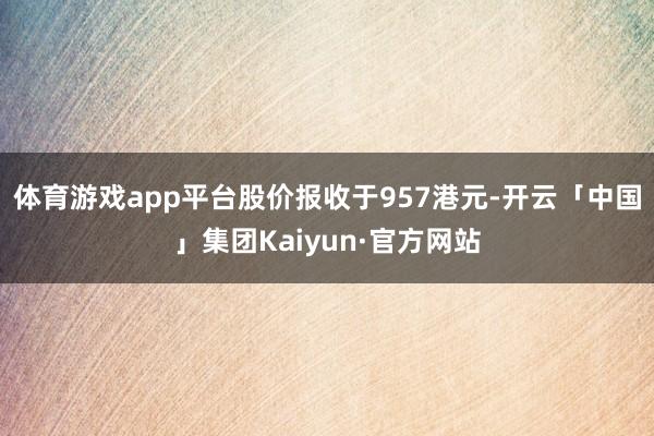 体育游戏app平台股价报收于957港元-开云「中国」集团Kaiyun·官方网站