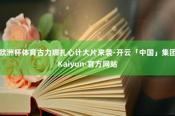 欧洲杯体育古力娜扎心计大片来袭-开云「中国」集团Kaiyun·官方网站