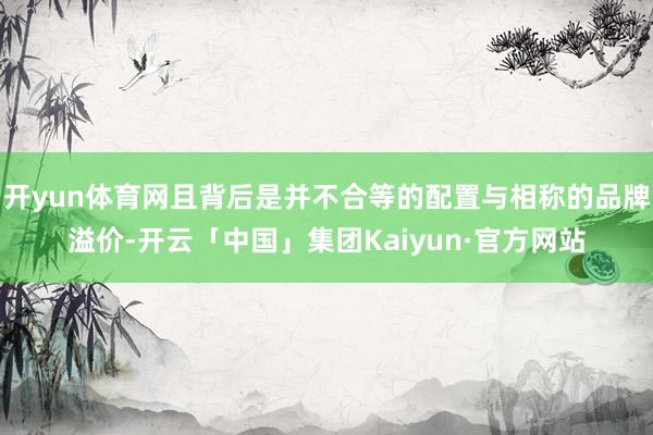 开yun体育网且背后是并不合等的配置与相称的品牌溢价-开云「中国」集团Kaiyun·官方网站