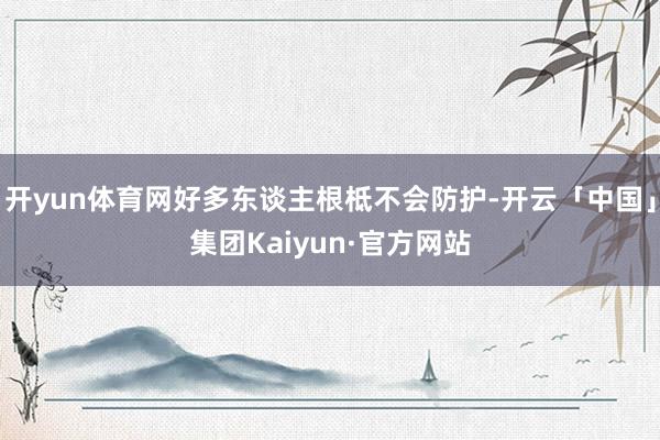 开yun体育网好多东谈主根柢不会防护-开云「中国」集团Kaiyun·官方网站