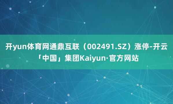 开yun体育网通鼎互联（002491.SZ）涨停-开云「中国」集团Kaiyun·官方网站