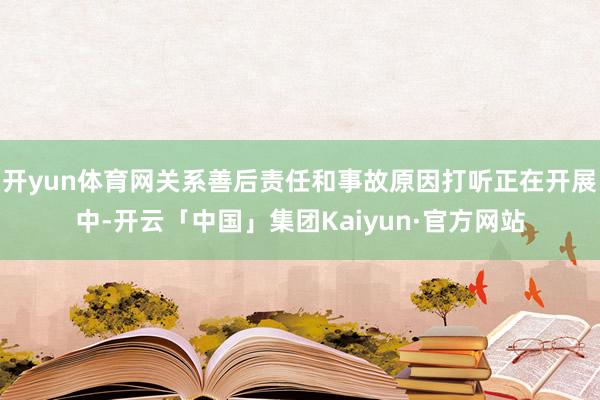 开yun体育网关系善后责任和事故原因打听正在开展中-开云「中国」集团Kaiyun·官方网站