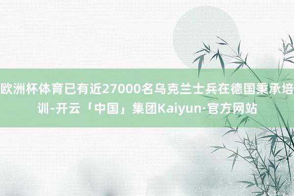 欧洲杯体育已有近27000名乌克兰士兵在德国秉承培训-开云「中国」集团Kaiyun·官方网站