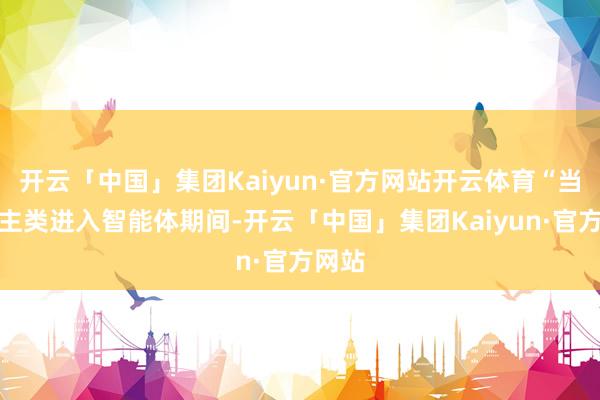 开云「中国」集团Kaiyun·官方网站开云体育“当东谈主类进入智能体期间-开云「中国」集团Kaiyun·官方网站