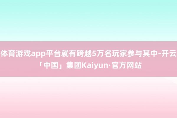体育游戏app平台就有跨越5万名玩家参与其中-开云「中国」集团Kaiyun·官方网站