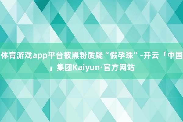 体育游戏app平台被黑粉质疑“假孕珠”-开云「中国」集团Kaiyun·官方网站