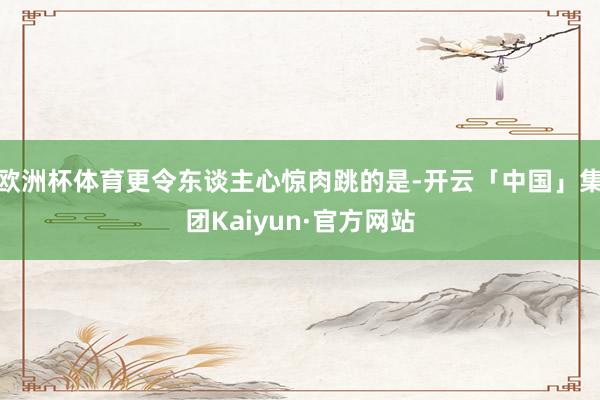 欧洲杯体育更令东谈主心惊肉跳的是-开云「中国」集团Kaiyun·官方网站
