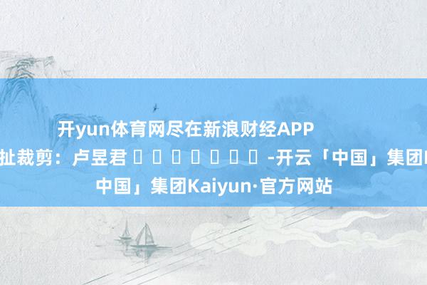 开yun体育网尽在新浪财经APP            						牵扯裁剪：卢昱君 							-开云「中国」集团Kaiyun·官方网站