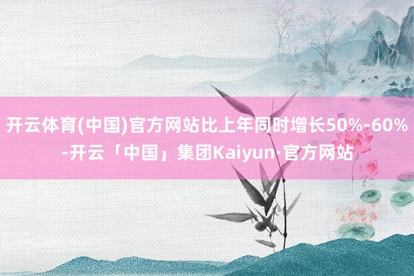 开云体育(中国)官方网站比上年同时增长50%-60%-开云「中国」集团Kaiyun·官方网站