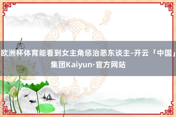 欧洲杯体育能看到女主角惩治恶东谈主-开云「中国」集团Kaiyun·官方网站