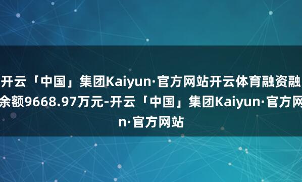 开云「中国」集团Kaiyun·官方网站开云体育融资融券余额9668.97万元-开云「中国」集团Kaiyun·官方网站