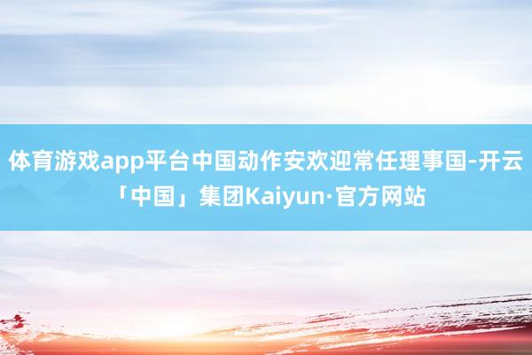 体育游戏app平台中国动作安欢迎常任理事国-开云「中国」集团Kaiyun·官方网站