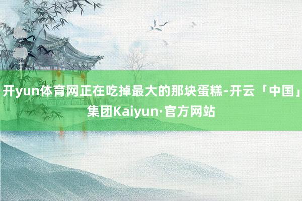 开yun体育网正在吃掉最大的那块蛋糕-开云「中国」集团Kaiyun·官方网站