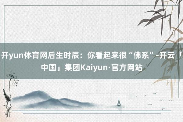开yun体育网后生时辰：你看起来很“佛系”-开云「中国」集团Kaiyun·官方网站