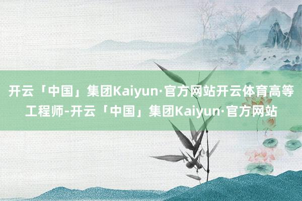 开云「中国」集团Kaiyun·官方网站开云体育高等工程师-开云「中国」集团Kaiyun·官方网站
