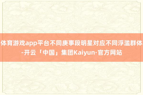 体育游戏app平台不同庚事段明星对应不同浮滥群体-开云「中国」集团Kaiyun·官方网站