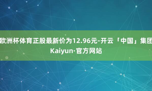 欧洲杯体育正股最新价为12.96元-开云「中国」集团Kaiyun·官方网站