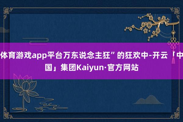 体育游戏app平台万东说念主狂”的狂欢中-开云「中国」集团Kaiyun·官方网站