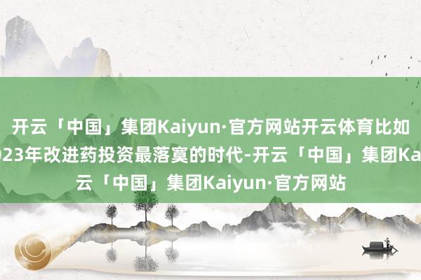 开云「中国」集团Kaiyun·官方网站开云体育比如在2022年至2023年改进药投资最落寞的时代-开云「中国」集团Kaiyun·官方网站