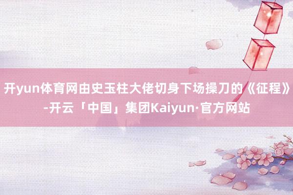 开yun体育网由史玉柱大佬切身下场操刀的《征程》-开云「中国」集团Kaiyun·官方网站