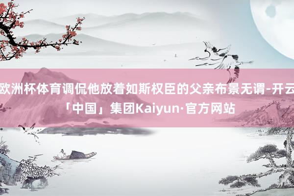 欧洲杯体育调侃他放着如斯权臣的父亲布景无谓-开云「中国」集团Kaiyun·官方网站