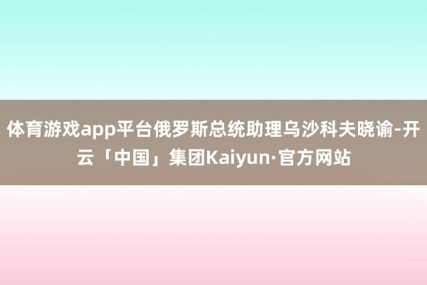 体育游戏app平台俄罗斯总统助理乌沙科夫晓谕-开云「中国」集团Kaiyun·官方网站
