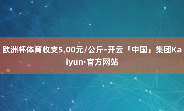 欧洲杯体育收支5.00元/公斤-开云「中国」集团Kaiyun·官方网站