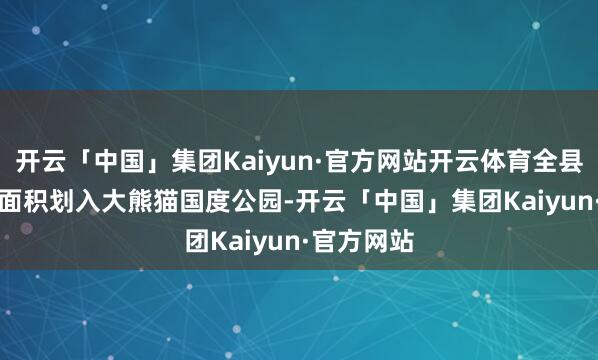 开云「中国」集团Kaiyun·官方网站开云体育全县有81.7%面积划入大熊猫国度公园-开云「中国」集团Kaiyun·官方网站