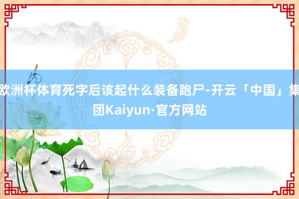 欧洲杯体育死字后该起什么装备跑尸-开云「中国」集团Kaiyun·官方网站