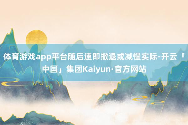 体育游戏app平台随后速即撤退或减慢实际-开云「中国」集团Kaiyun·官方网站
