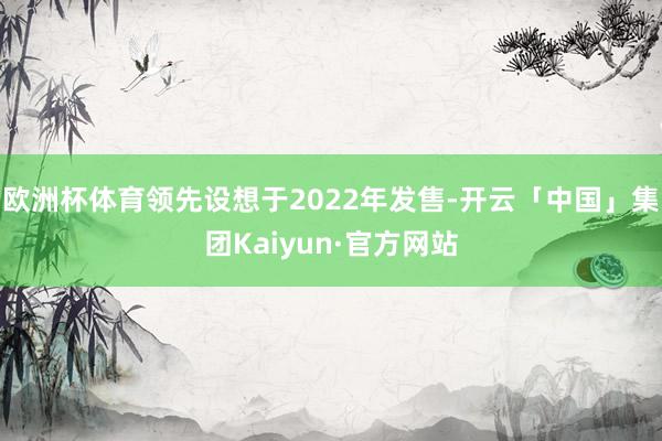 欧洲杯体育领先设想于2022年发售-开云「中国」集团Kaiyun·官方网站