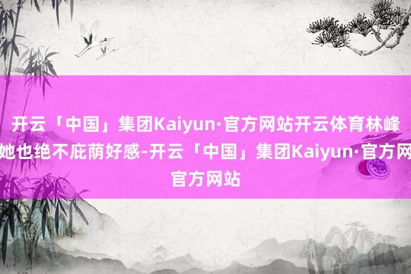 开云「中国」集团Kaiyun·官方网站开云体育林峰对她也绝不庇荫好感-开云「中国」集团Kaiyun·官方网站