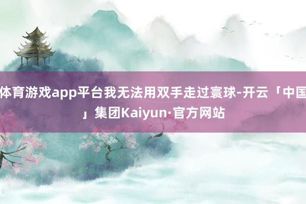 体育游戏app平台我无法用双手走过寰球-开云「中国」集团Kaiyun·官方网站