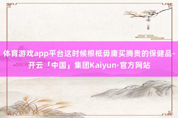 体育游戏app平台这时候根柢毋庸买腾贵的保健品-开云「中国」集团Kaiyun·官方网站