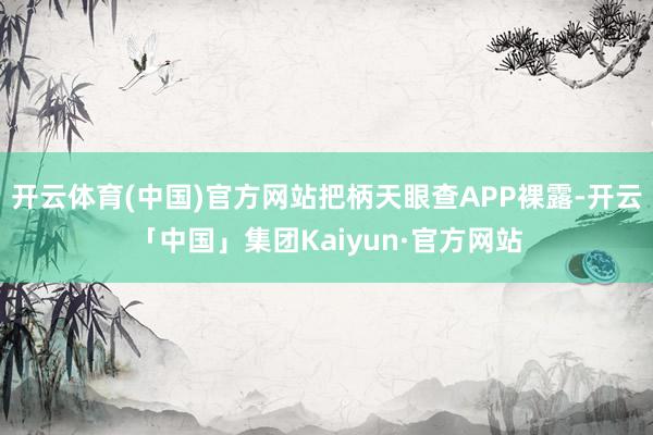 开云体育(中国)官方网站把柄天眼查APP裸露-开云「中国」集团Kaiyun·官方网站