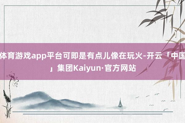 体育游戏app平台可即是有点儿像在玩火-开云「中国」集团Kaiyun·官方网站